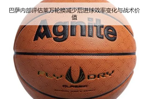 巴萨内部评估莱万轮换减少后进球效率变化与战术价值