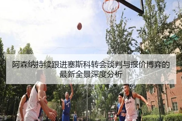 阿森纳持续跟进塞斯科转会谈判与报价博弈的最新全景深度分析