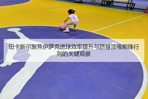 纽卡斯尔聚焦伊萨克进球效率提升与跻身顶级前锋行列的关键观察