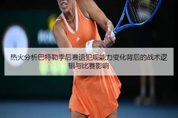热火分析巴特勒季后赛造犯规能力变化背后的战术逻辑与比赛影响