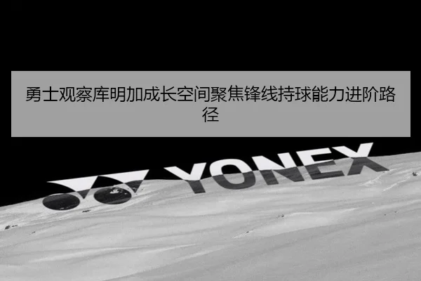 勇士观察库明加成长空间聚焦锋线持球能力进阶路径