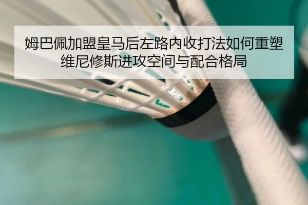 姆巴佩加盟皇马后左路内收打法如何重塑维尼修斯进攻空间与配合格局