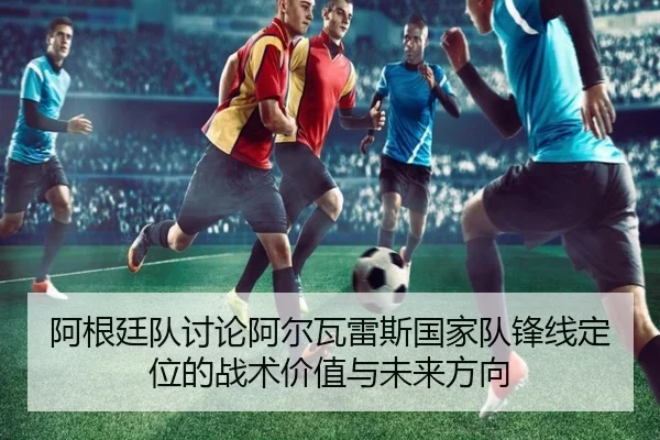 阿根廷队讨论阿尔瓦雷斯国家队锋线定位的战术价值与未来方向