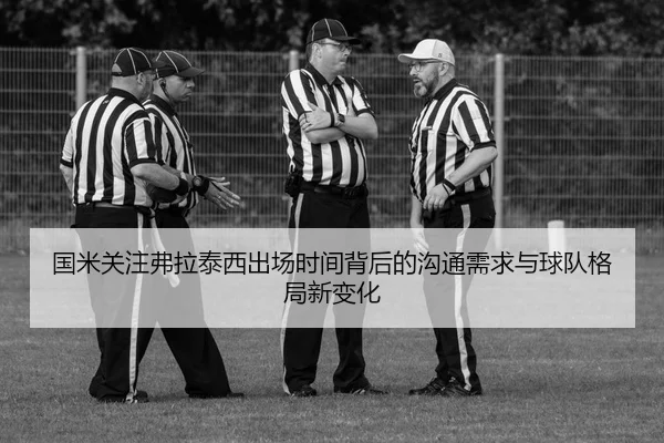 国米关注弗拉泰西出场时间背后的沟通需求与球队格局新变化