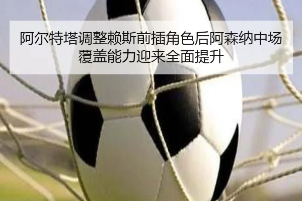 阿尔特塔调整赖斯前插角色后阿森纳中场覆盖能力迎来全面提升